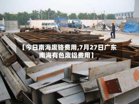 【今日南海废铬费用,7月27日广东南海有色废铝费用】