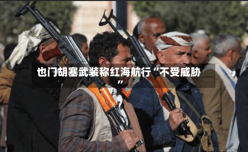 也门胡塞武装称红海航行“不受威胁	”-第3张图片