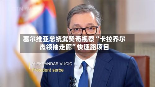 塞尔维亚总统武契奇视察“卡拉乔尔杰领袖走廊”快速路项目-第2张图片