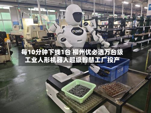 每10分钟下线1台 柳州优必选万台级工业人形机器人超级智慧工厂投产-第1张图片