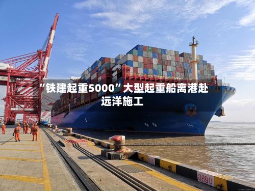 “铁建起重5000	”大型起重船离港赴远洋施工-第2张图片