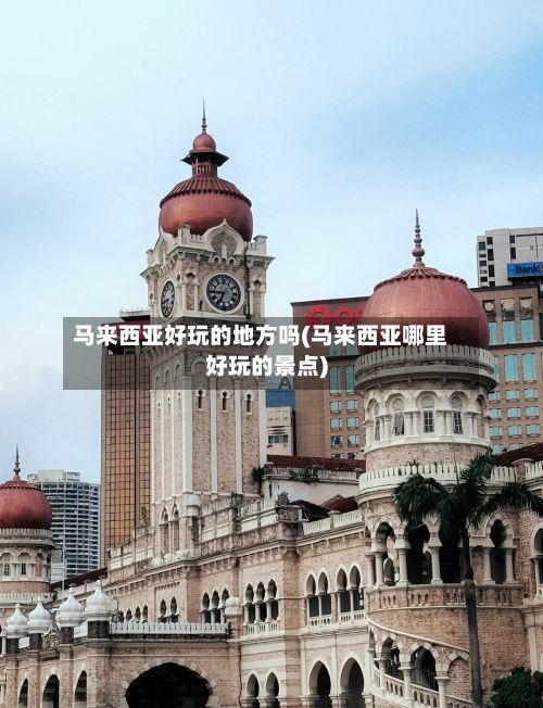 马来西亚好玩的地方吗(马来西亚哪里好玩的景点)