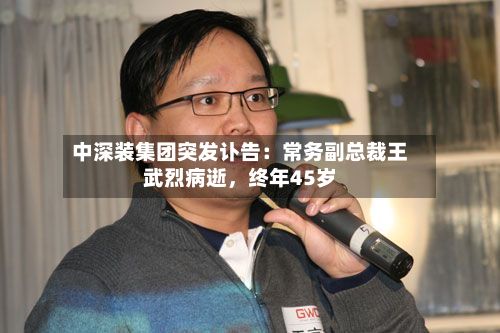 中深装集团突发讣告：常务副总裁王武烈病逝，终年45岁-第3张图片