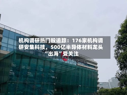机构调研热门股追踪：176家机构调研安集科技，500亿半导体材料龙头“出海”受关注