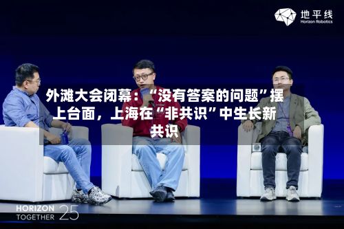 外滩大会闭幕：“没有答案的问题”摆上台面	，上海在“非共识”中生长新共识-第2张图片