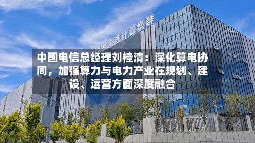中国电信总经理刘桂清：深化算电协同，加强算力与电力产业在规划、建设、运营方面深度融合-第2张图片