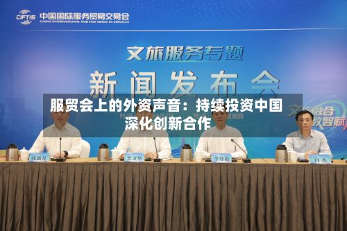 服贸会上的外资声音：持续投资中国 深化创新合作