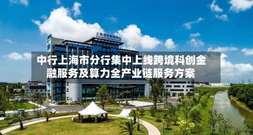 中行上海市分行集中上线跨境科创金融服务及算力全产业链服务方案
