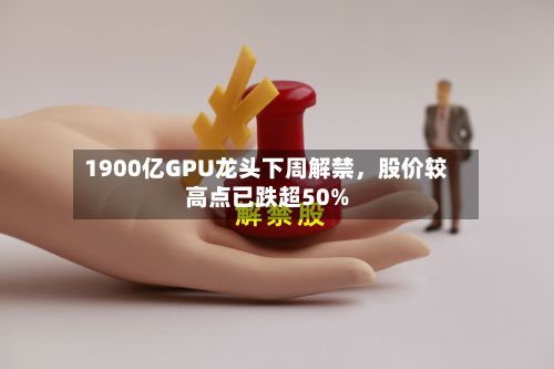 1900亿GPU龙头下周解禁	，股价较高点已跌超50%-第2张图片