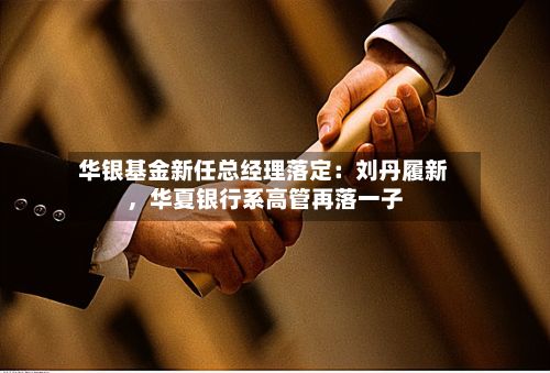 华银基金新任总经理落定：刘丹履新，华夏银行系高管再落一子-第2张图片