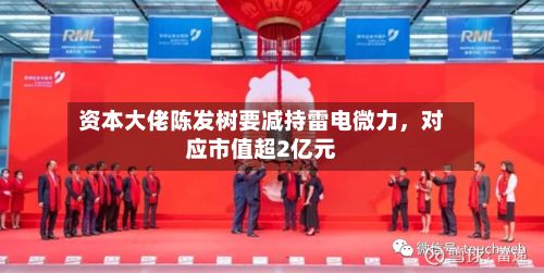资本大佬陈发树要减持雷电微力	，对应市值超2亿元-第3张图片