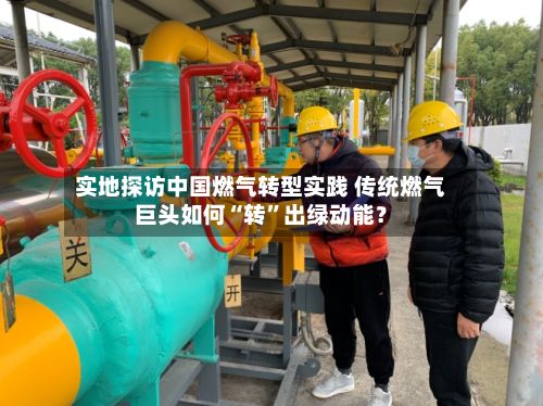 实地探访中国燃气转型实践 传统燃气巨头如何“转	”出绿动能？-第3张图片