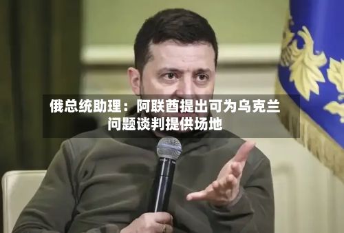 俄总统助理：阿联酋提出可为乌克兰问题谈判提供场地-第2张图片
