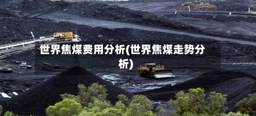世界焦煤费用分析(世界焦煤走势分析)