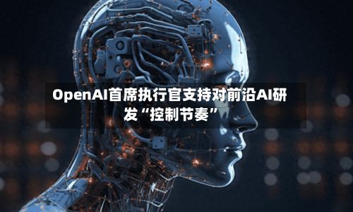 OpenAI首席执行官支持对前沿AI研发“控制节奏	”-第2张图片