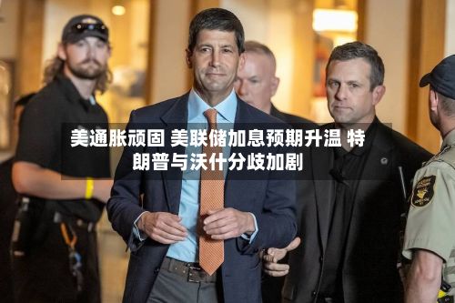 美通胀顽固 美联储加息预期升温 特朗普与沃什分歧加剧