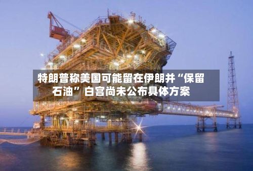 特朗普称美国可能留在伊朗并“保留石油” 白宫尚未公布具体方案-第2张图片