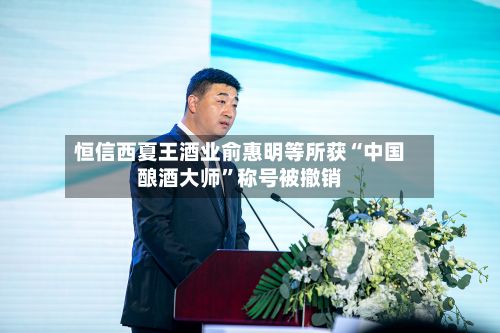 恒信西夏王酒业俞惠明等所获“中国酿酒大师”称号被撤销-第3张图片