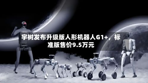 宇树发布升级版人形机器人G1+，标准版售价9.5万元-第1张图片