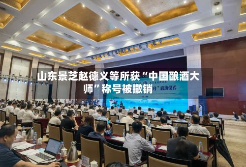 山东景芝赵德义等所获“中国酿酒大师	”称号被撤销-第3张图片