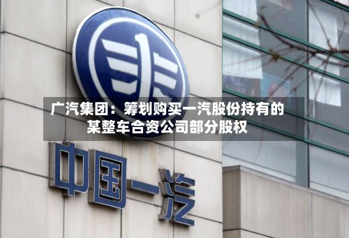 广汽集团:筹划购买一汽股份持有的某整车合资公司部分股权-第3张图片