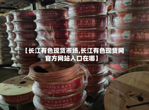 【长江有色现货市场,长江有色现货网官方网站入口在哪】