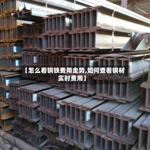 【怎么看钢铁费用走势,如何查看钢材实时费用】