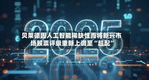 贝莱德因人工智能稀缺性而将新兴市场股票评级重新上调至“超配	”-第2张图片