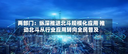 两部门:纵深推进北斗规模化应用 推动北斗从行业应用转向全民普及-第2张图片