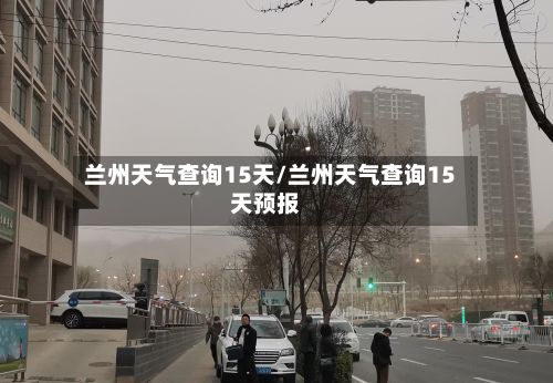 兰州天气查询15天/兰州天气查询15天预报
