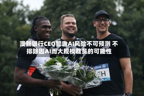 澳新银行CEO警告AI风险不可预测 不排除因AI而大规模裁员的可能性-第2张图片
