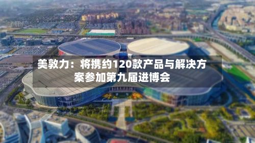 美敦力：将携约120款产品与解决方案参加第九届进博会-第1张图片