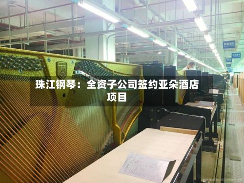 珠江钢琴：全资子公司签约亚朵酒店项目