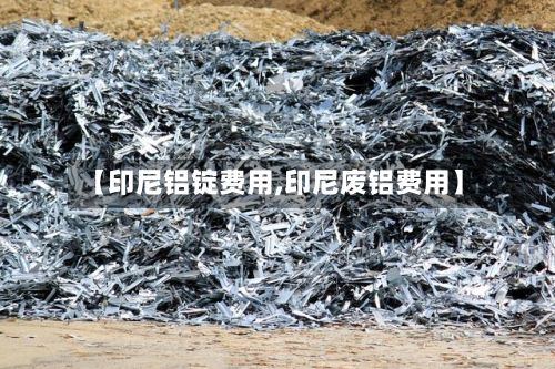 【印尼铝锭费用,印尼废铝费用】