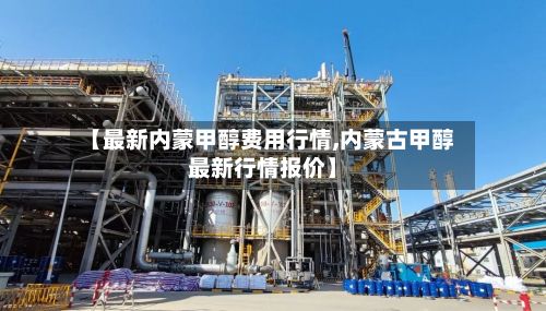【最新内蒙甲醇费用行情,内蒙古甲醇最新行情报价】