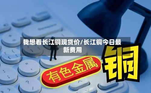 我想看长江铜现货价/长江铜今日最新费用