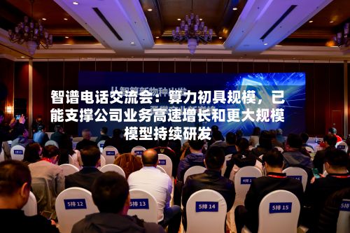 智谱电话交流会：算力初具规模，已能支撑公司业务高速增长和更大规模模型持续研发