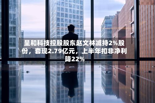 呈和科技控股股东赵文林减持2%股份	，套现2.79亿元，上半年扣非净利降22%-第2张图片