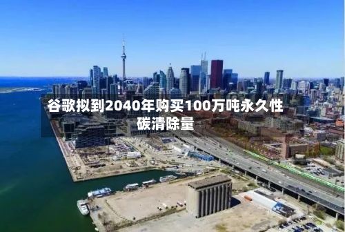 谷歌拟到2040年购买100万吨永久性碳清除量