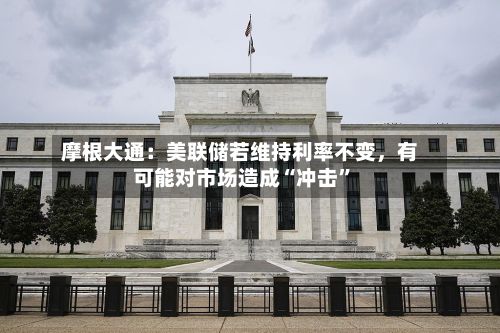摩根大通：美联储若维持利率不变，有可能对市场造成“冲击”