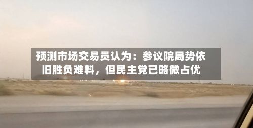 预测市场交易员认为：参议院局势依旧胜负难料，但民主党已略微占优