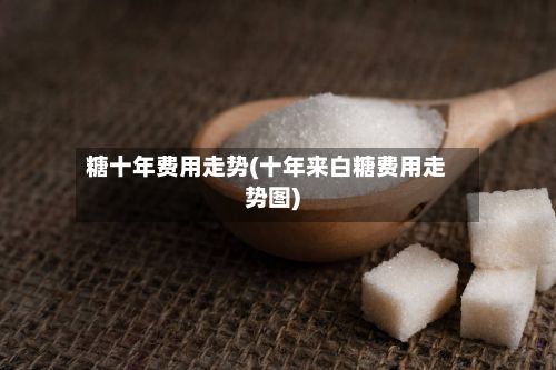 糖十年费用走势(十年来白糖费用走势图)