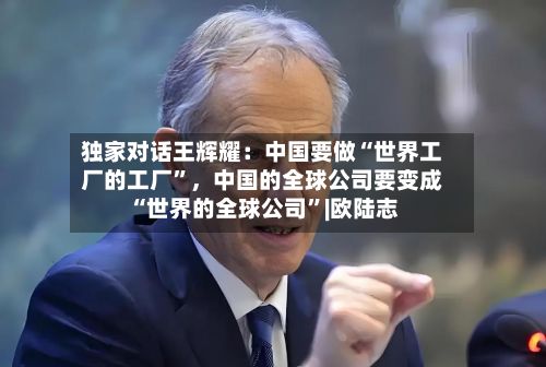 独家对话王辉耀：中国要做“世界工厂的工厂”，中国的全球公司要变成“世界的全球公司	”|欧陆志-第3张图片