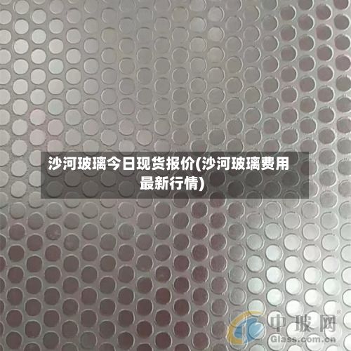 沙河玻璃今日现货报价(沙河玻璃费用最新行情)
