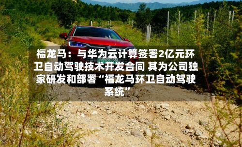 福龙马：与华为云计算签署2亿元环卫自动驾驶技术开发合同 其为公司独家研发和部署“福龙马环卫自动驾驶系统”-第3张图片