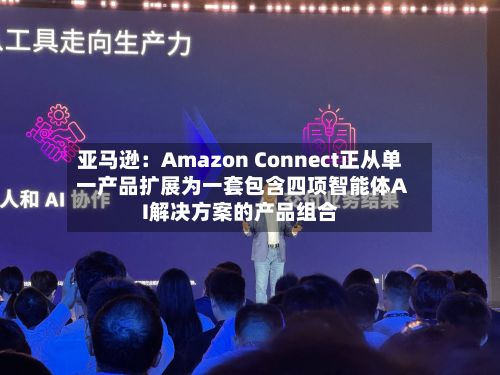 亚马逊：Amazon Connect正从单一产品扩展为一套包含四项智能体AI解决方案的产品组合