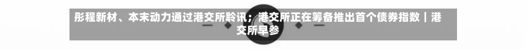 彤程新材、本末动力通过港交所聆讯；港交所正在筹备推出首个债券指数｜港交所早参-第3张图片
