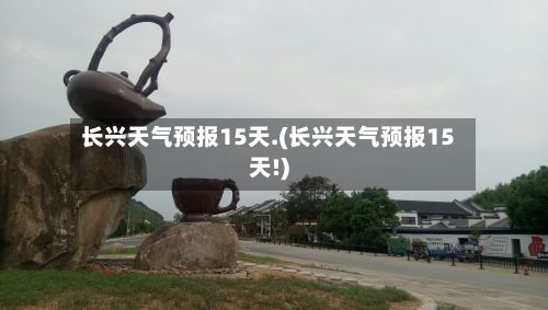 长兴天气预报15天.(长兴天气预报15天!)-第2张图片