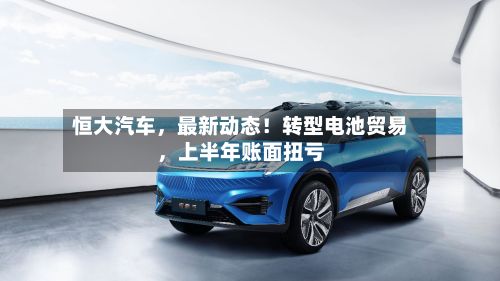 恒大汽车，最新动态！转型电池贸易，上半年账面扭亏-第2张图片