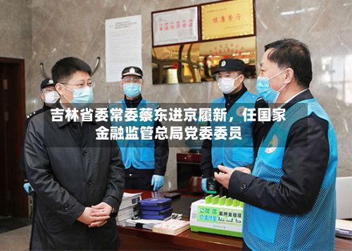 吉林省委常委蔡东进京履新，任国家金融监管总局党委委员-第2张图片